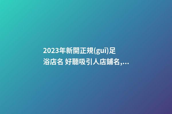2023年新開正規(guī)足浴店名 好聽吸引人店鋪名,起名之家